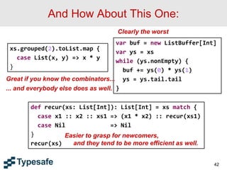 And How About This One:
42
xs.grouped(2).toList.map {
case List(x, y) => x * y
}
var buf = new ListBuffer[Int]
var ys = xs
while (ys.nonEmpty) {
buf += ys(0) * ys(1)
ys = ys.tail.tail
}
def recur(xs: List[Int]): List[Int] = xs match {
case x1 :: x2 :: xs1 => (x1 * x2) :: recur(xs1)
case Nil => Nil
}
recur(xs)
Clearly the worst
Great if you know the combinators...
... and everybody else does as well.
Easier to grasp for newcomers,
and they tend to be more efficient as well.
 