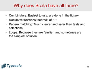 Why does Scala have all three?
• Combinators: Easiest to use, are done in the library.
• Recursive functions: bedrock of FP
• Pattern matching: Much clearer and safer than tests and
selections.
• Loops: Because they are familiar, and sometimes are
the simplest solution.
43
 