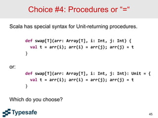 Choice #4: Procedures or “=“
Scala has special syntax for Unit-returning procedures.
def swap[T](arr: Array[T], i: Int, j: Int) {
val t = arr(i); arr(i) = arr(j); arr(j) = t
}
or:
def swap[T](arr: Array[T], i: Int, j: Int): Unit = {
val t = arr(i); arr(i) = arr(j); arr(j) = t
}
Which do you choose?
45
 