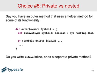 Choice #5: Private vs nested
Say you have an outer method that uses a helper method for
some of its functionality:
def outer(owner: Symbol) = {
def isJava(sym: Symbol): Boolean = sym hasFlag JAVA
if (symbols exists isJava) ...
...
}
Do you write isJava inline, or as a separate private method?
48
 