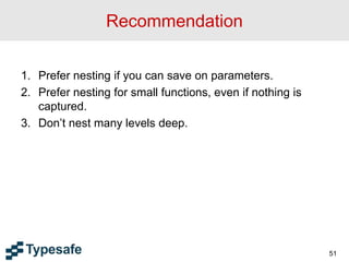Recommendation
1. Prefer nesting if you can save on parameters.
2. Prefer nesting for small functions, even if nothing is
captured.
3. Don’t nest many levels deep.
51
 