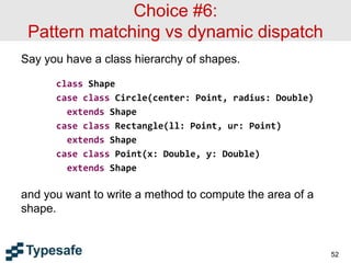 Choice #6:
Pattern matching vs dynamic dispatch
Say you have a class hierarchy of shapes.
class Shape
case class Circle(center: Point, radius: Double)
extends Shape
case class Rectangle(ll: Point, ur: Point)
extends Shape
case class Point(x: Double, y: Double)
extends Shape
and you want to write a method to compute the area of a
shape.
52
 