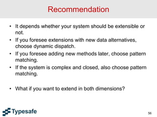 Recommendation
• It depends whether your system should be extensible or
not.
• If you foresee extensions with new data alternatives,
choose dynamic dispatch.
• If you foresee adding new methods later, choose pattern
matching.
• If the system is complex and closed, also choose pattern
matching.
• What if you want to extend in both dimensions?
56
 