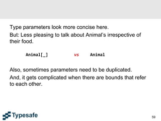 Type parameters look more concise here.
But: Less pleasing to talk about Animal’s irrespective of
their food.
Animal[_] vs Animal
Also, sometimes parameters need to be duplicated.
And, it gets complicated when there are bounds that refer
to each other.
59
 