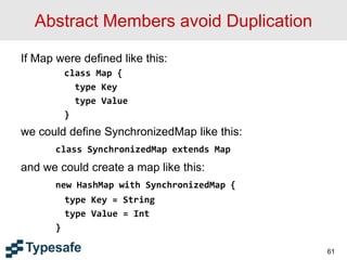 Abstract Members avoid Duplication
If Map were defined like this:
class Map {
type Key
type Value
}
we could define SynchronizedMap like this:
class SynchronizedMap extends Map
and we could create a map like this:
new HashMap with SynchronizedMap {
type Key = String
type Value = Int
}
61
 