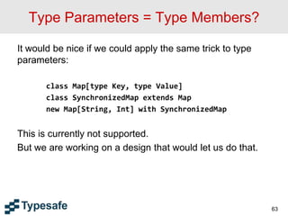 Type Parameters = Type Members?
It would be nice if we could apply the same trick to type
parameters:
class Map[type Key, type Value]
class SynchronizedMap extends Map
new Map[String, Int] with SynchronizedMap
This is currently not supported.
But we are working on a design that would let us do that.
63
 