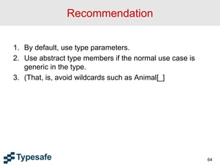 Recommendation
1. By default, use type parameters.
2. Use abstract type members if the normal use case is
generic in the type.
3. (That, is, avoid wildcards such as Animal[_]
64
 