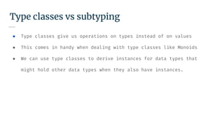 Type classes vs subtyping
● Type classes give us operations on types instead of on values
● This comes in handy when dealing with type classes like Monoids
● We can use type classes to derive instances for data types that
might hold other data types when they also have instances.
 