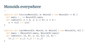 Monoids everywhere
implicit def functionMonoid[A, B: Monoid] = new Monoid[A => B] {
def empty = _ => Monoid[B].empty
def combine(x: A => B, y: A => B): A => B =
a => x(a) |+| y(a)
}
implicit def tupleMonoid[A: Monoid, B: Monoid] = new Monoid[(A, B)] {
def empty = (Monoid[A].empty, Monoid[B].empty)
def combine(x: (A, B), y: (A, B)): (A, B) =
(x._1 |+| y._1, x._2 |+| y._2)
}
 