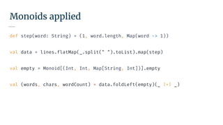 Monoids applied
def step(word: String) = (1, word.length, Map(word -> 1))
val data = lines.flatMap(_.split(" ").toList).map(step)
val empty = Monoid[(Int, Int, Map[String, Int])].empty
val (words, chars, wordCount) = data.foldLeft(empty)(_ |+| _)
 