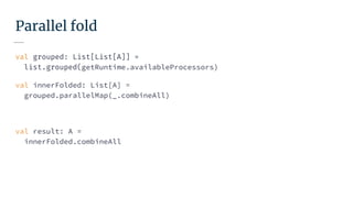 Parallel fold
val grouped: List[List[A]] =
list.grouped(getRuntime.availableProcessors)
val innerFolded: List[A] =
grouped.parallelMap(_.combineAll)
val result: A =
innerFolded.combineAll
 