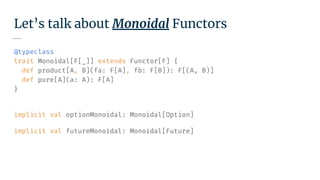 Let’s talk about Monoidal Functors
@typeclass
trait Monoidal[F[_]] extends Functor[F] {
def product[A, B](fa: F[A], fb: F[B]): F[(A, B)]
def pure[A](a: A): F[A]
}
implicit val optionMonoidal: Monoidal[Option]
implicit val futureMonoidal: Monoidal[Future]
 