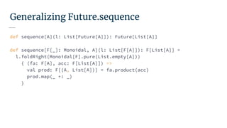 Generalizing Future.sequence
def sequence[A](l: List[Future[A]]): Future[List[A]]
def sequence[F[_]: Monoidal, A](l: List[F[A]]): F[List[A]] =
l.foldRight(Monoidal[F].pure(List.empty[A]))
{ (fa: F[A], acc: F[List[A]]) =>
val prod: F[(A, List[A])] = fa.product(acc)
prod.map(_ +: _)
}
 