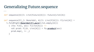 Generalizing Future.sequence
def sequence[A](l: List[Future[A]]): Future[List[A]]
def sequence[F[_]: Monoidal, A](l: List[F[A]]): F[List[A]] =
l.foldRight(Monoidal[F].pure(List.empty[A]))
{ (fa: F[A], acc: F[List[A]]) =>
val prod: F[(A, List[A])] = fa.product(acc)
prod.map(_ +: _)
}
 