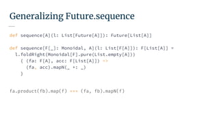 Generalizing Future.sequence
def sequence[A](l: List[Future[A]]): Future[List[A]]
def sequence[F[_]: Monoidal, A](l: List[F[A]]): F[List[A]] =
l.foldRight(Monoidal[F].pure(List.empty[A]))
{ (fa: F[A], acc: F[List[A]]) =>
(fa, acc).mapN(_ +: _)
}
fa.product(fb).map(f) === (fa, fb).mapN(f)
 