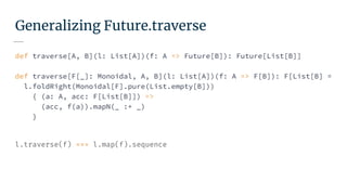 Generalizing Future.traverse
def traverse[A, B](l: List[A])(f: A => Future[B]): Future[List[B]]
def traverse[F[_]: Monoidal, A, B](l: List[A])(f: A => F[B]): F[List[B] =
l.foldRight(Monoidal[F].pure(List.empty[B]))
{ (a: A, acc: F[List[B]]) =>
(acc, f(a)).mapN(_ :+ _)
}
l.traverse(f) === l.map(f).sequence
 