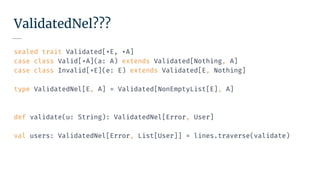 ValidatedNel???
sealed trait Validated[+E, +A]
case class Valid[+A](a: A) extends Validated[Nothing, A]
case class Invalid[+E](e: E) extends Validated[E, Nothing]
type ValidatedNel[E, A] = Validated[NonEmptyList[E], A]
def validate(u: String): ValidatedNel[Error, User]
val users: ValidatedNel[Error, List[User]] = lines.traverse(validate)
 
