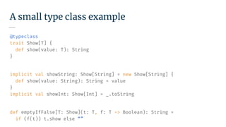 A small type class example
@typeclass
trait Show[T] {
def show(value: T): String
}
implicit val showString: Show[String] = new Show[String] {
def show(value: String): String = value
}
implicit val showInt: Show[Int] = _.toString
def emptyIfFalse[T: Show](t: T, f: T => Boolean): String =
if (f(t)) t.show else “”
 