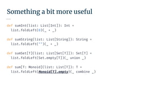 Something a bit more useful
def sumInt(list: List[Int]): Int =
list.foldLeft(0)(_ + _)
def sumString(list: List[String]): String =
list.foldLeft("")(_ + _)
def sumSet[T](list: List[Set[T]]): Set[T] =
list.foldLeft(Set.empty[T])(_ union _)
def sum[T: Monoid](list: List[T]): T =
list.foldLeft(Monoid[T].empty)(_ combine _)
 