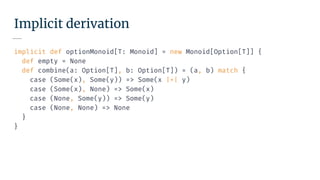 Implicit derivation
implicit def optionMonoid[T: Monoid] = new Monoid[Option[T]] {
def empty = None
def combine(a: Option[T], b: Option[T]) = (a, b) match {
case (Some(x), Some(y)) => Some(x |+| y)
case (Some(x), None) => Some(x)
case (None, Some(y)) => Some(y)
case (None, None) => None
}
}
 