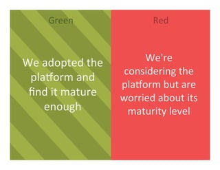 Green	
   Red	
  
We	
  adopted	
  the	
  
plaDorm	
  and	
  
ﬁnd	
  it	
  mature	
  
enough	
  
We're	
  
considering	
  the	
  
plaDorm	
  but	
  are	
  
worried	
  about	
  its	
  
maturity	
  level	
  
 