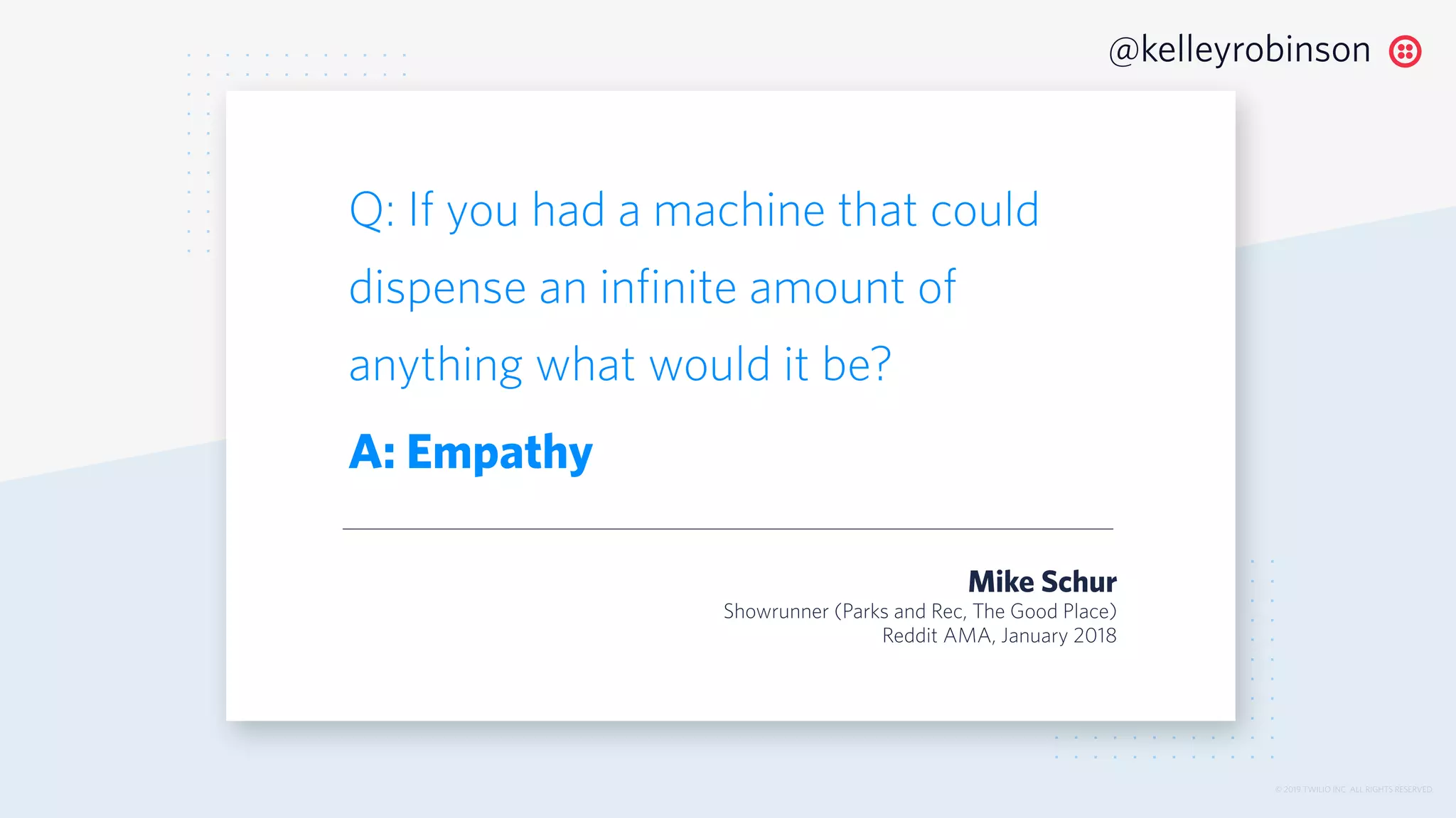© 2019 TWILIO INC. ALL RIGHTS RESERVED.
@kelleyrobinson
Q: If you had a machine that could
dispense an infinite amount of
anything what would it be?
A: Empathy
Mike Schur
Showrunner (Parks and Rec, The Good Place)
Reddit AMA, January 2018
 