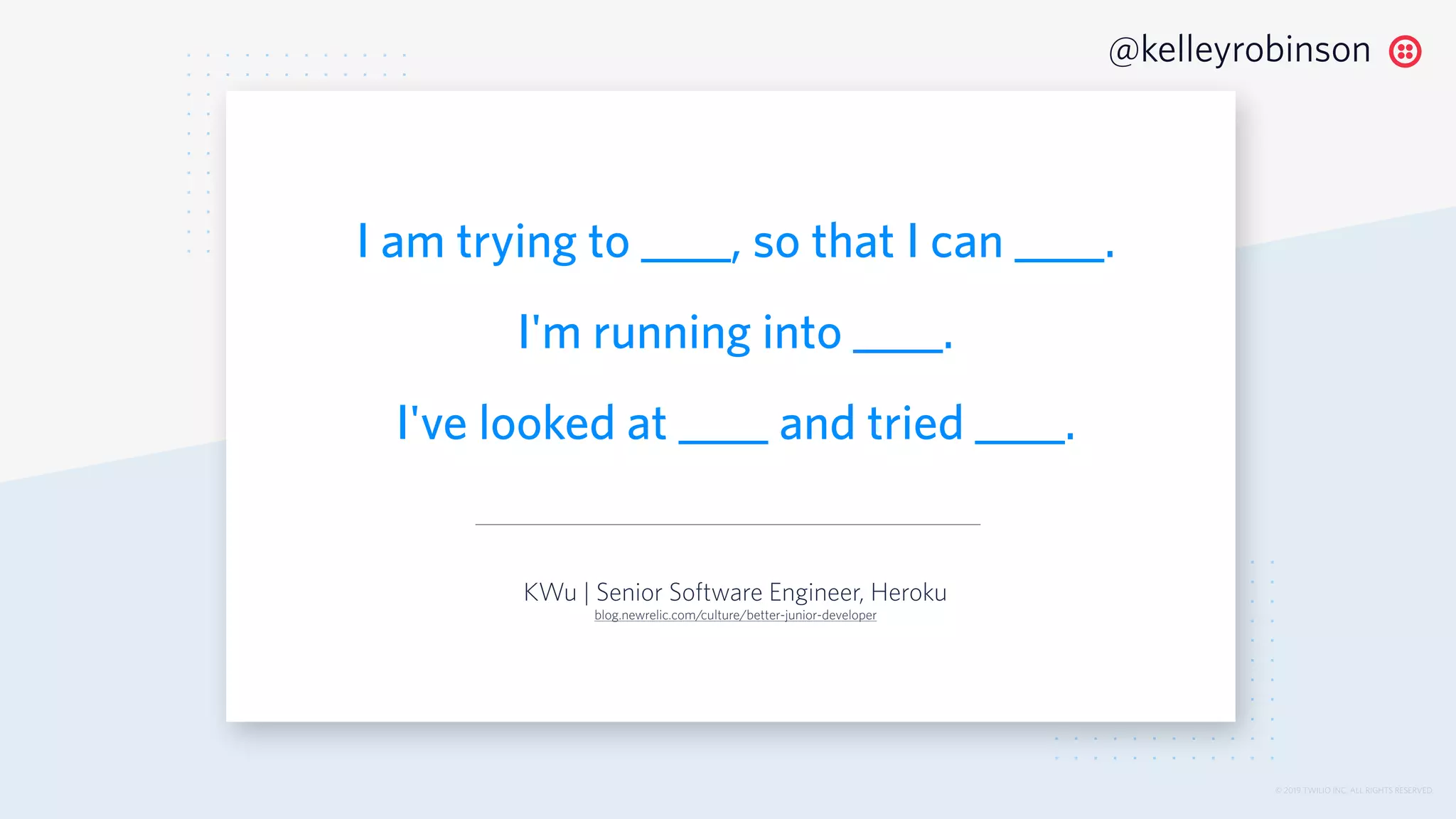 © 2019 TWILIO INC. ALL RIGHTS RESERVED.
@kelleyrobinson
I am trying to ____, so that I can ____.
I'm running into ____.
I've looked at ____ and tried ____.
KWu | Senior Software Engineer, Heroku
blog.newrelic.com/culture/better-junior-developer
 