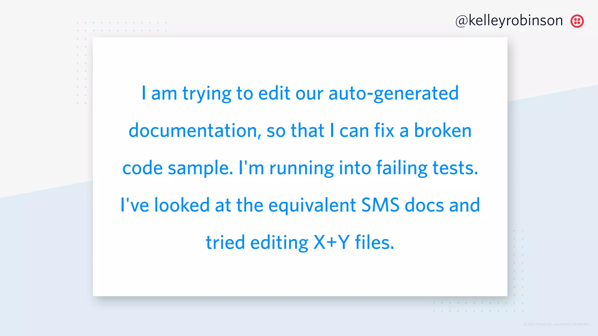 © 2019 TWILIO INC. ALL RIGHTS RESERVED.
@kelleyrobinson
I am trying to edit our auto-generated
documentation, so that I can fix a broken
code sample. I'm running into failing tests.
I've looked at the equivalent SMS docs and
tried editing X+Y files.
 