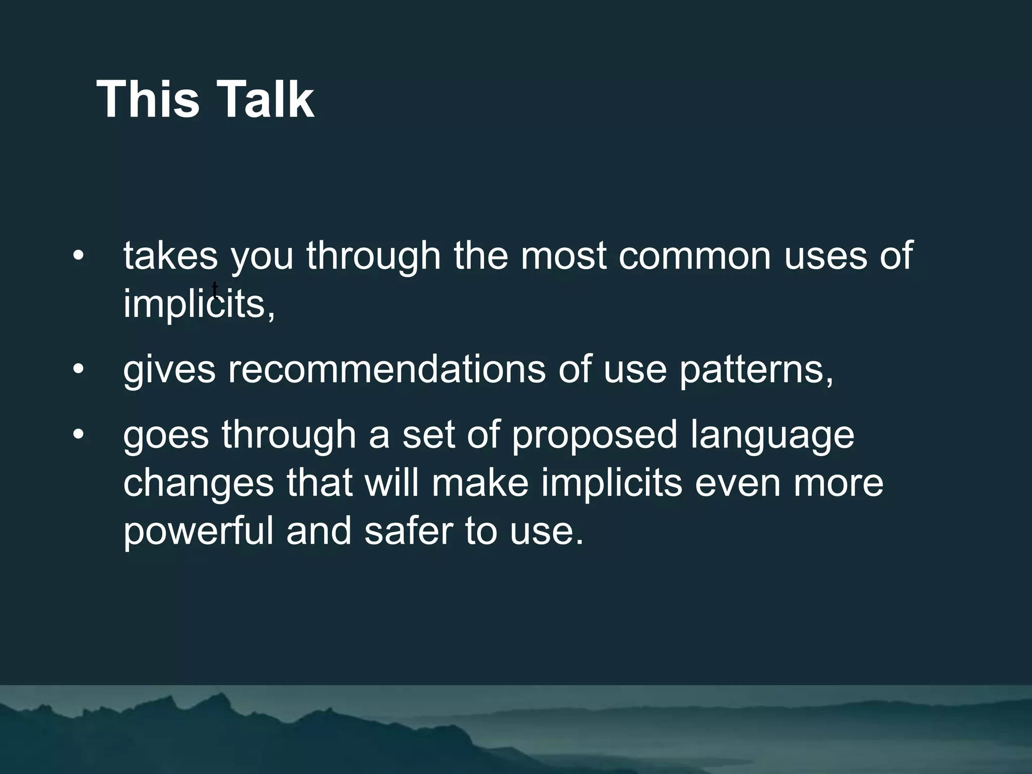 • takes you through the most common uses of
implicits,
• gives recommendations of use patterns,
• goes through a set of proposed language
changes that will make implicits even more
powerful and safer to use.
This Talk
t
 