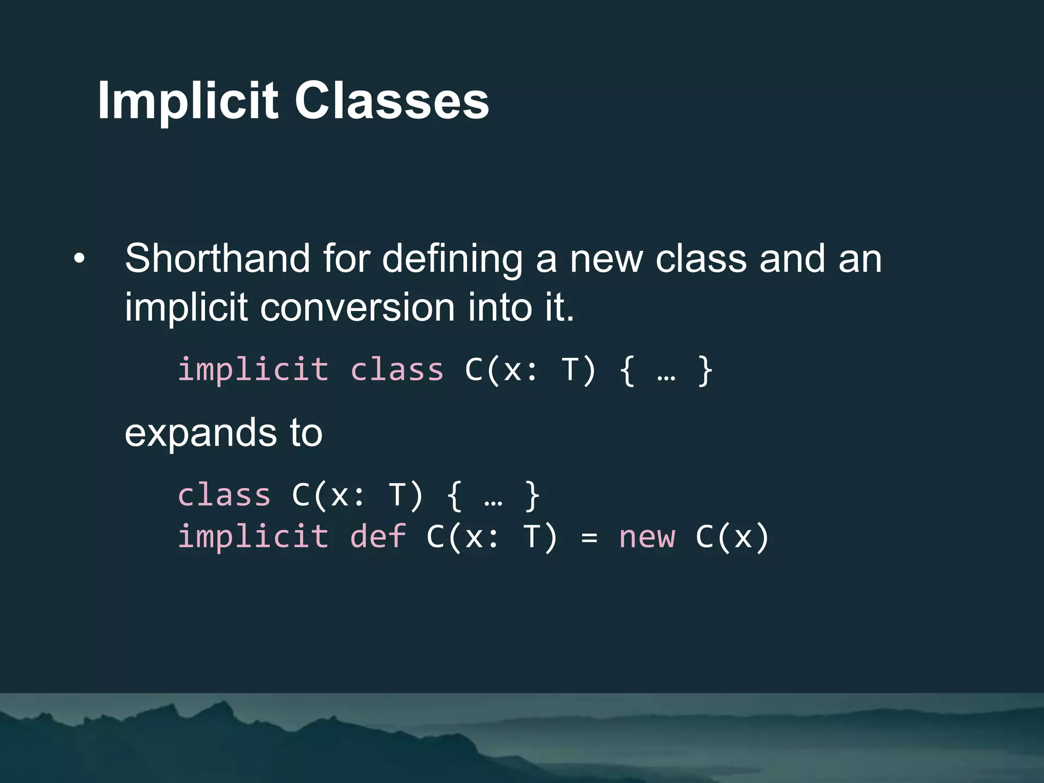 • Shorthand for defining a new class and an
implicit conversion into it.
implicit class C(x: T) { … }
expands to
class C(x: T) { … }
implicit def C(x: T) = new C(x)
Implicit Classes
 
