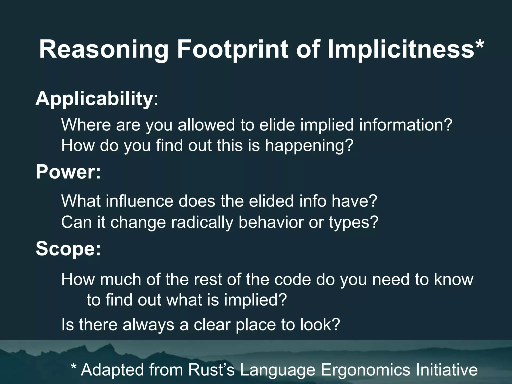 Applicability:
Where are you allowed to elide implied information?
How do you find out this is happening?
Power:
What influence does the elided info have?
Can it change radically behavior or types?
Scope:
How much of the rest of the code do you need to know
to find out what is implied?
Is there always a clear place to look?
* Adapted from Rust’s Language Ergonomics Initiative
Reasoning Footprint of Implicitness*
 