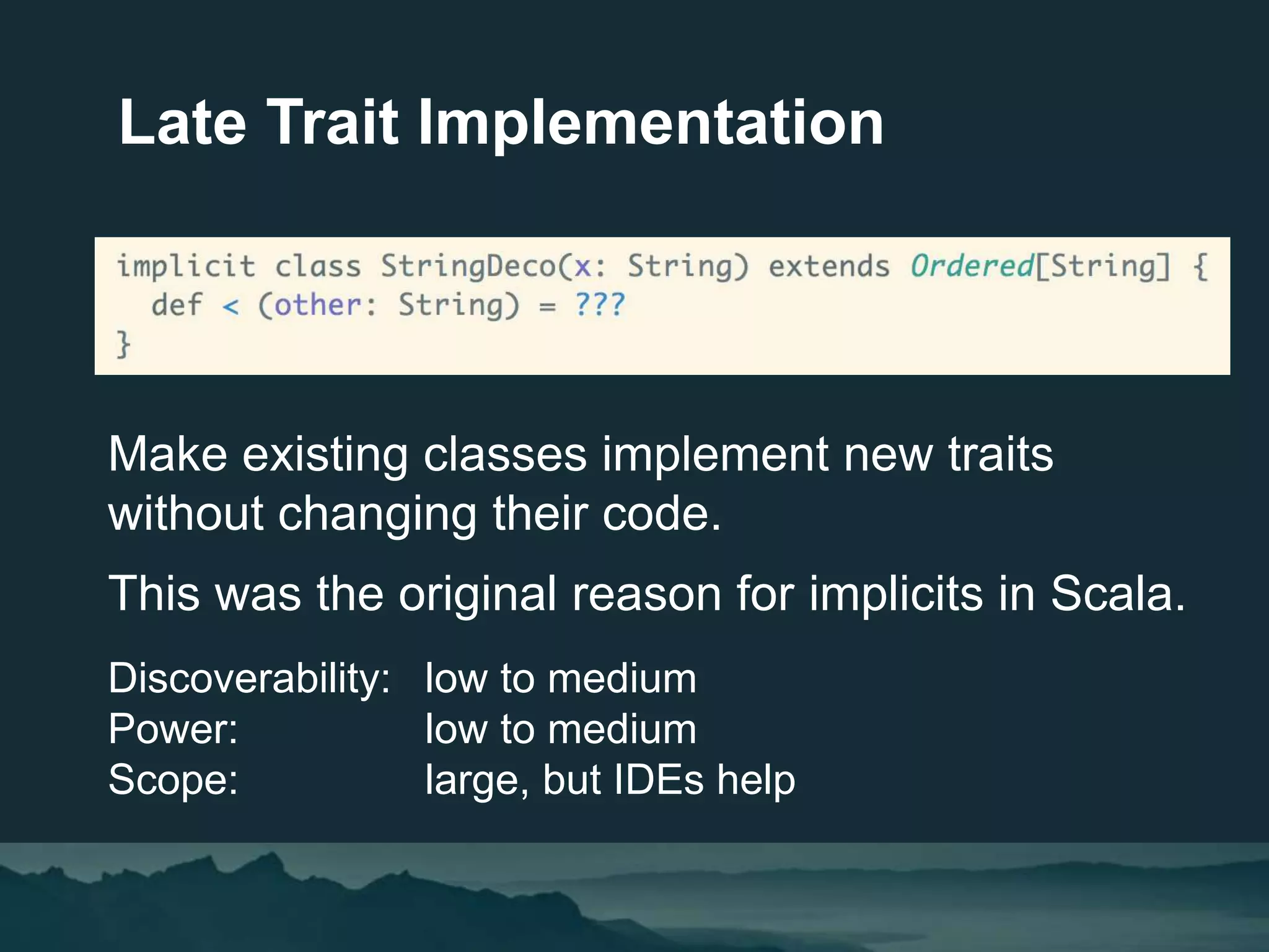 Late Trait Implementation
Make existing classes implement new traits
without changing their code.
This was the original reason for implicits in Scala.
Discoverability: low to medium
Power: low to medium
Scope: large, but IDEs help
 