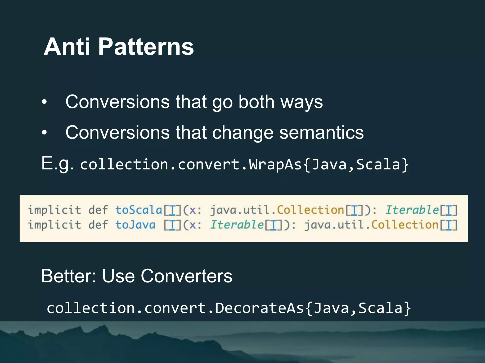 • Conversions that go both ways
• Conversions that change semantics
E.g. collection.convert.WrapAs{Java,Scala}
Better: Use Converters
collection.convert.DecorateAs{Java,Scala}
Anti Patterns
 