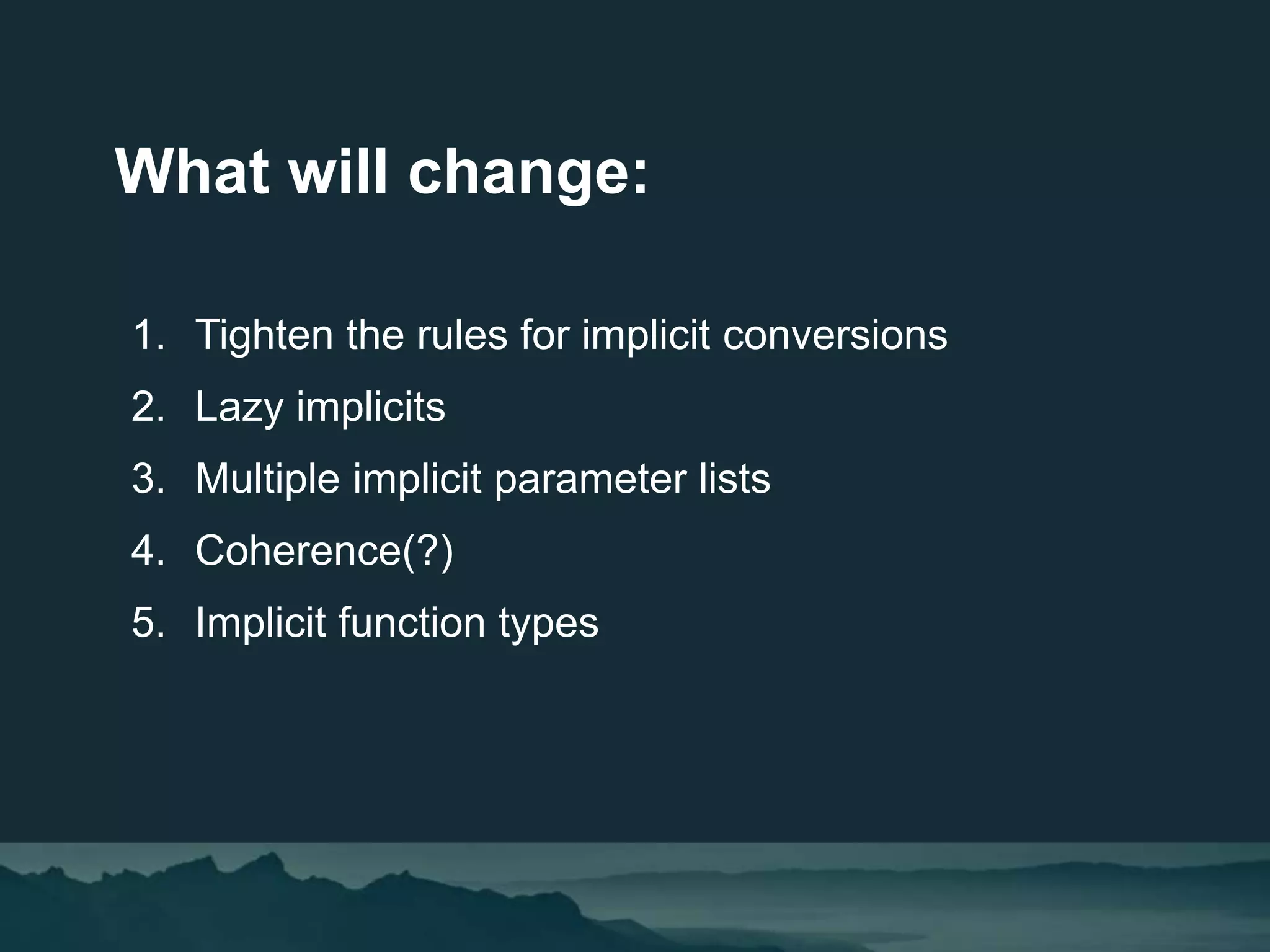 What will change:
1. Tighten the rules for implicit conversions
2. Lazy implicits
3. Multiple implicit parameter lists
4. Coherence(?)
5. Implicit function types
 