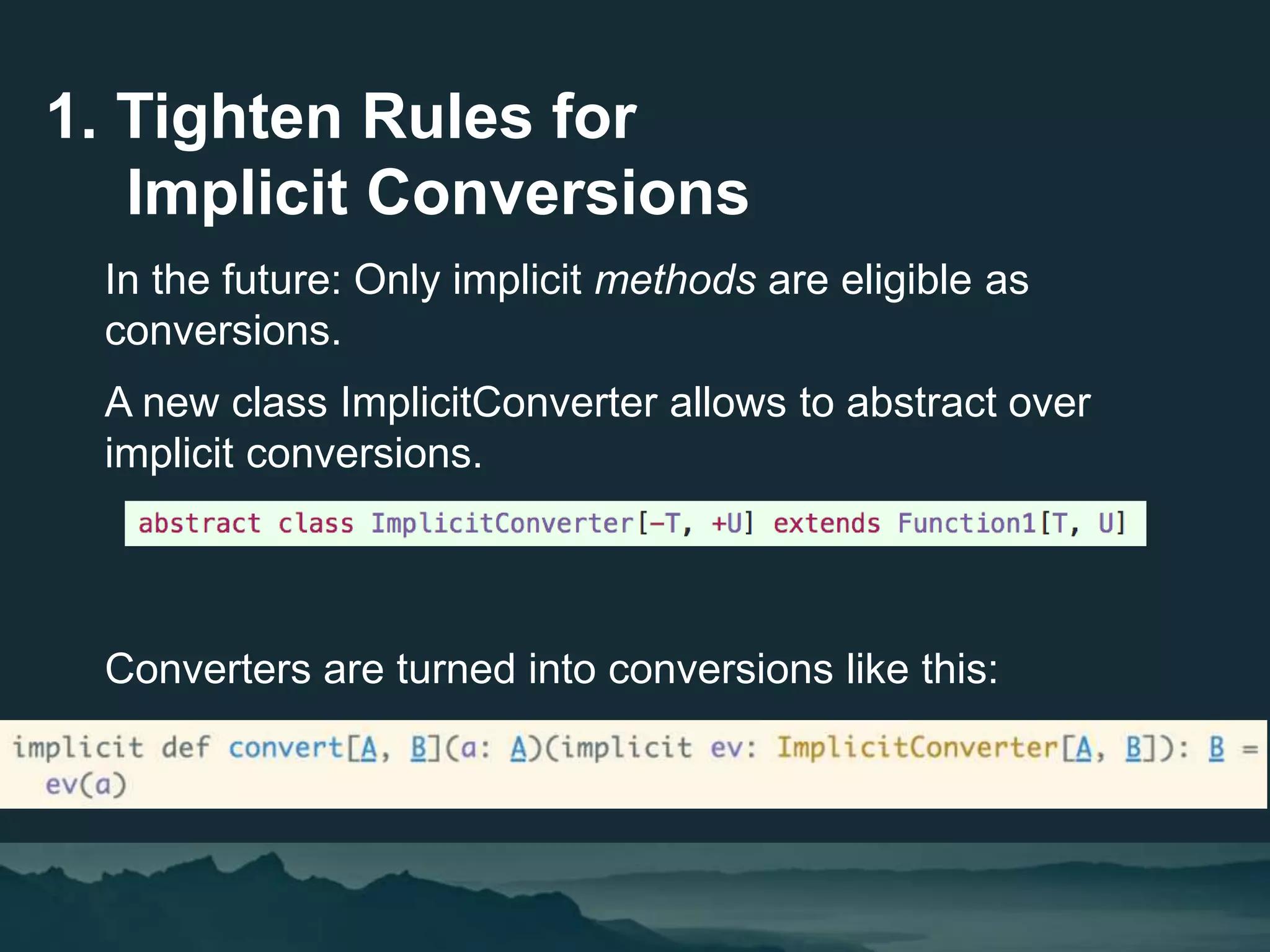 In the future: Only implicit methods are eligible as
conversions.
A new class ImplicitConverter allows to abstract over
implicit conversions.
Converters are turned into conversions like this:
1. Tighten Rules for
Implicit Conversions
 