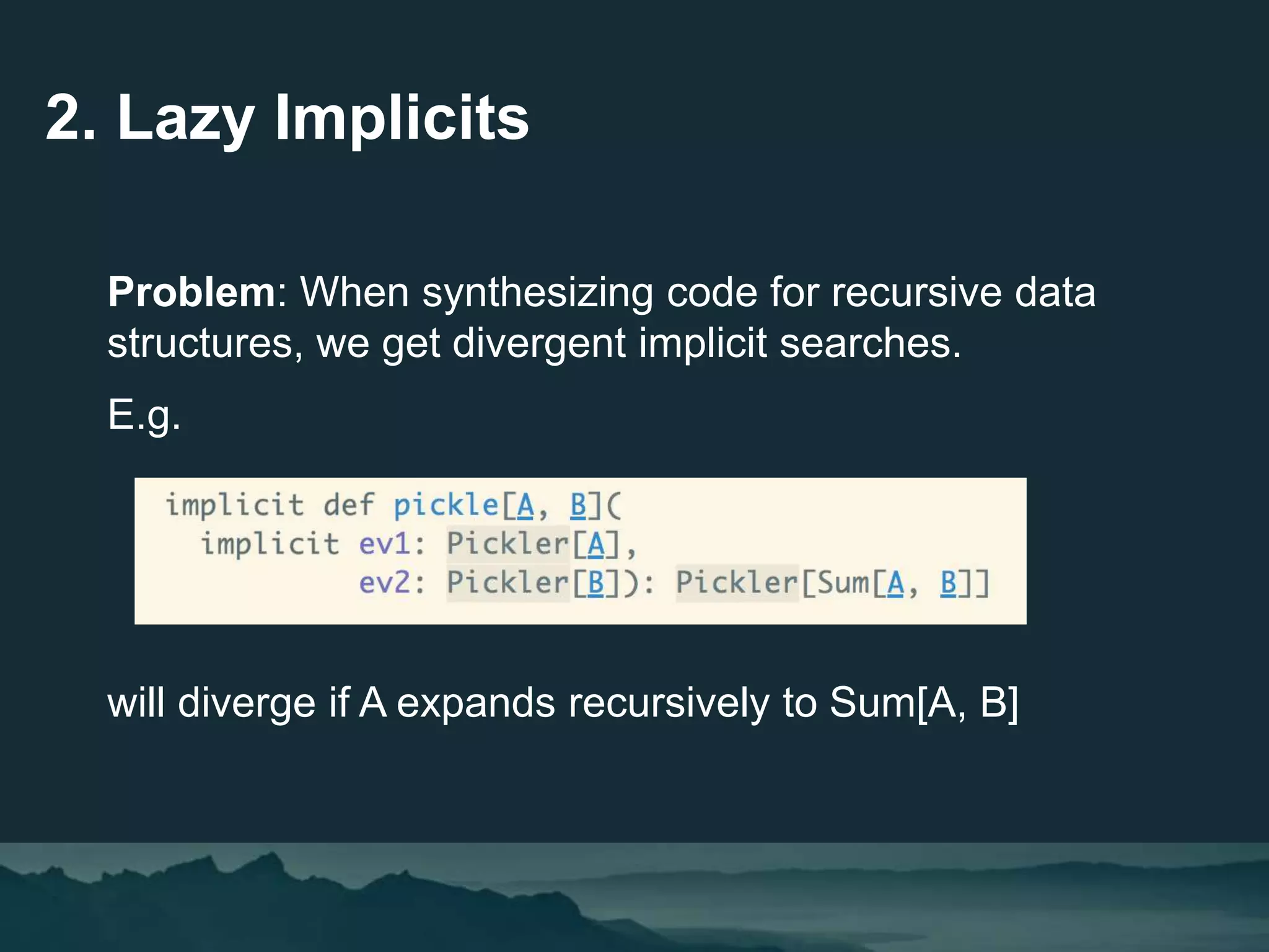 2. Lazy Implicits
Problem: When synthesizing code for recursive data
structures, we get divergent implicit searches.
E.g.
will diverge if A expands recursively to Sum[A, B]
 