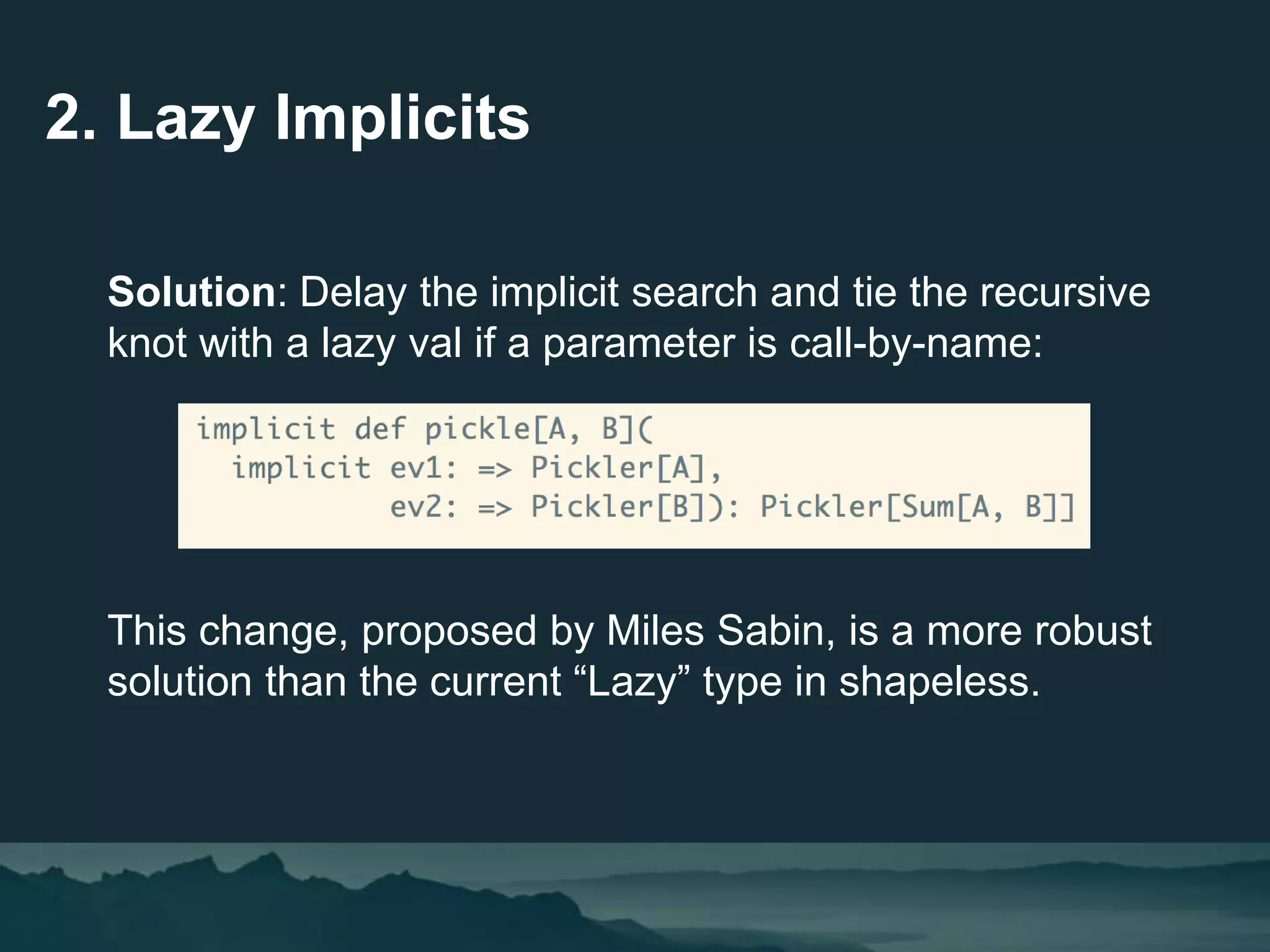 2. Lazy Implicits
Solution: Delay the implicit search and tie the recursive
knot with a lazy val if a parameter is call-by-name:
This change, proposed by Miles Sabin, is a more robust
solution than the current “Lazy” type in shapeless.
 