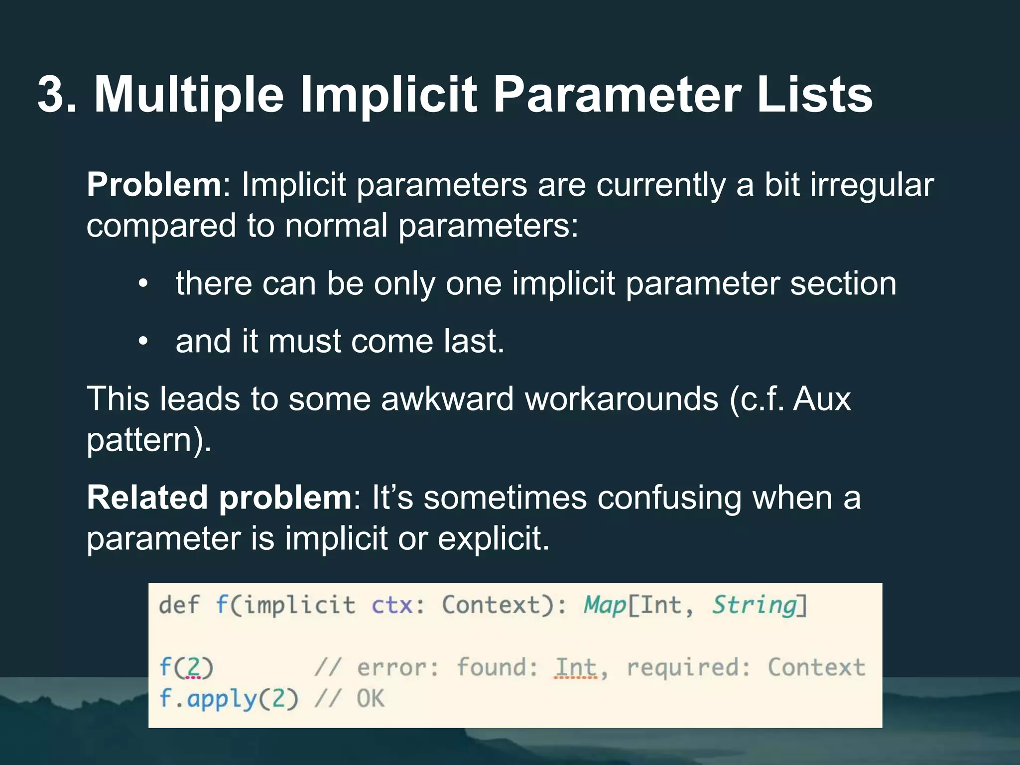 3. Multiple Implicit Parameter Lists
Problem: Implicit parameters are currently a bit irregular
compared to normal parameters:
• there can be only one implicit parameter section
• and it must come last.
This leads to some awkward workarounds (c.f. Aux
pattern).
Related problem: It’s sometimes confusing when a
parameter is implicit or explicit.
 