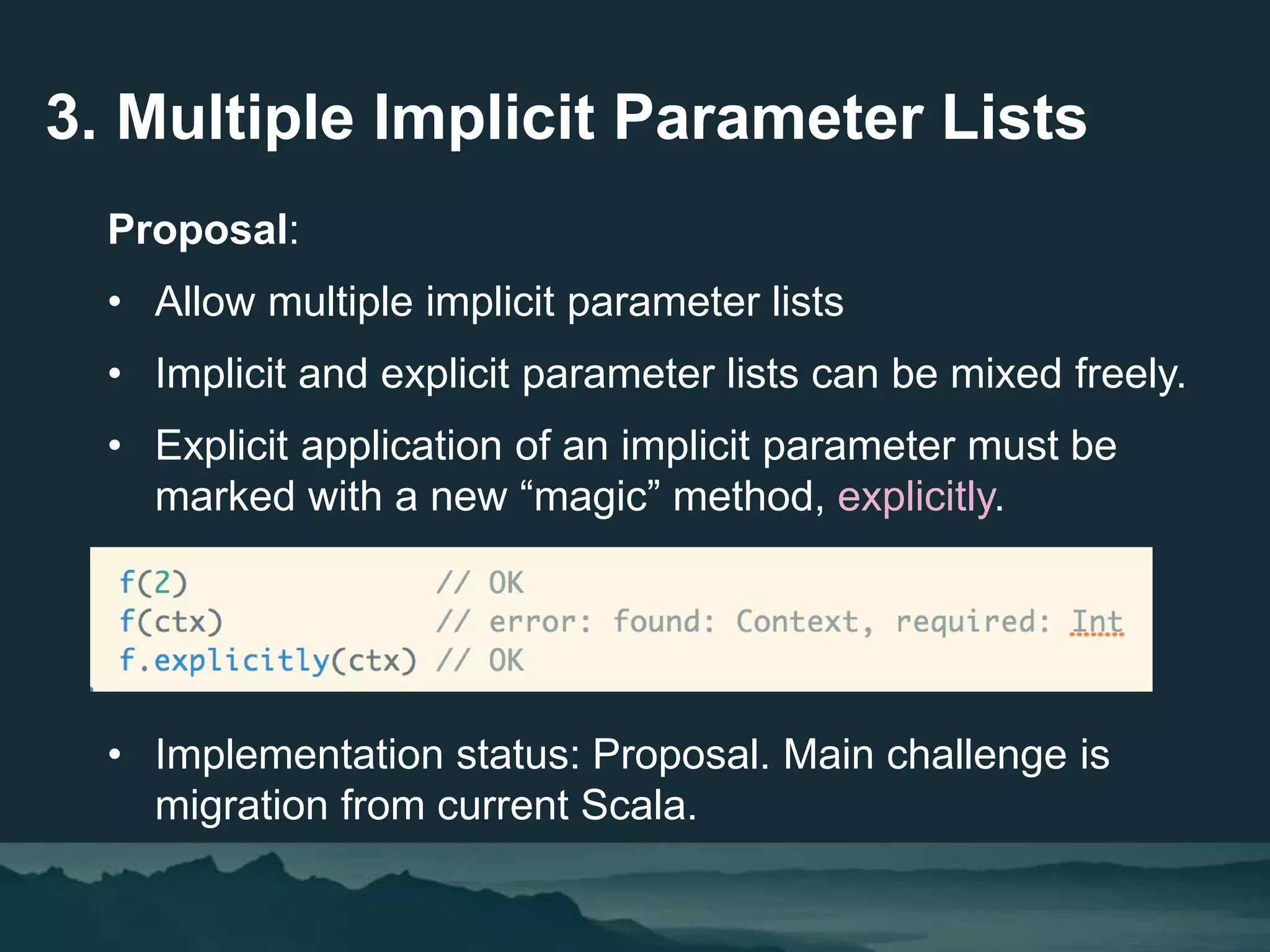 3. Multiple Implicit Parameter Lists
Proposal:
• Allow multiple implicit parameter lists
• Implicit and explicit parameter lists can be mixed freely.
• Explicit application of an implicit parameter must be
marked with a new “magic” method, explicitly.
• Implementation status: Proposal. Main challenge is
migration from current Scala.
 