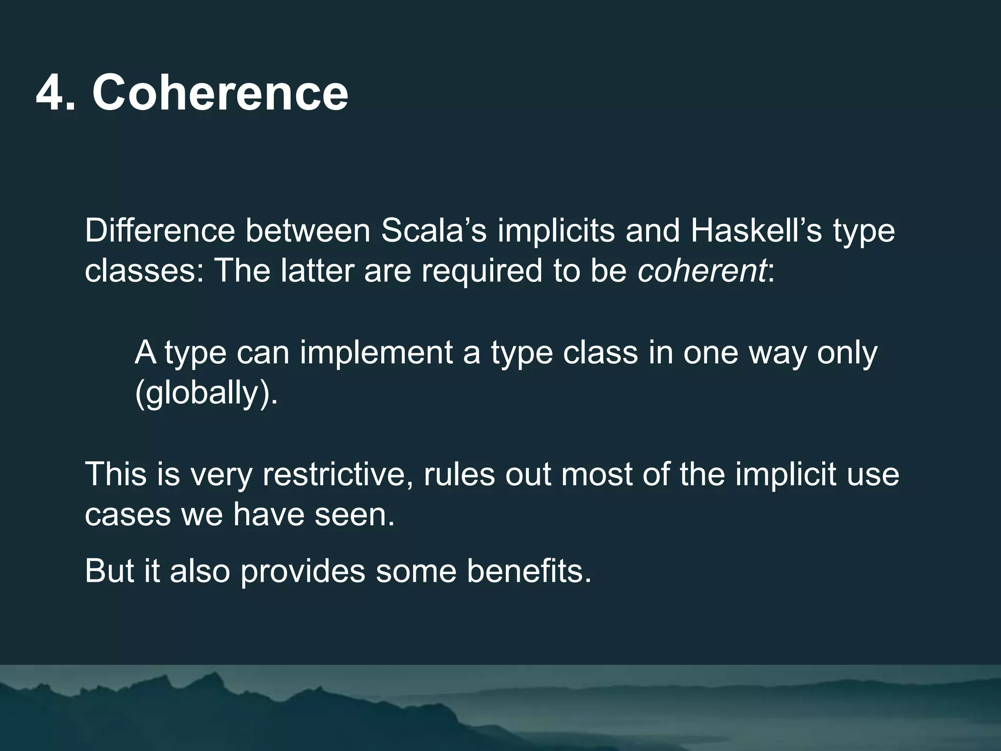 4. Coherence
Difference between Scala’s implicits and Haskell’s type
classes: The latter are required to be coherent:
A type can implement a type class in one way only
(globally).
This is very restrictive, rules out most of the implicit use
cases we have seen.
But it also provides some benefits.
 