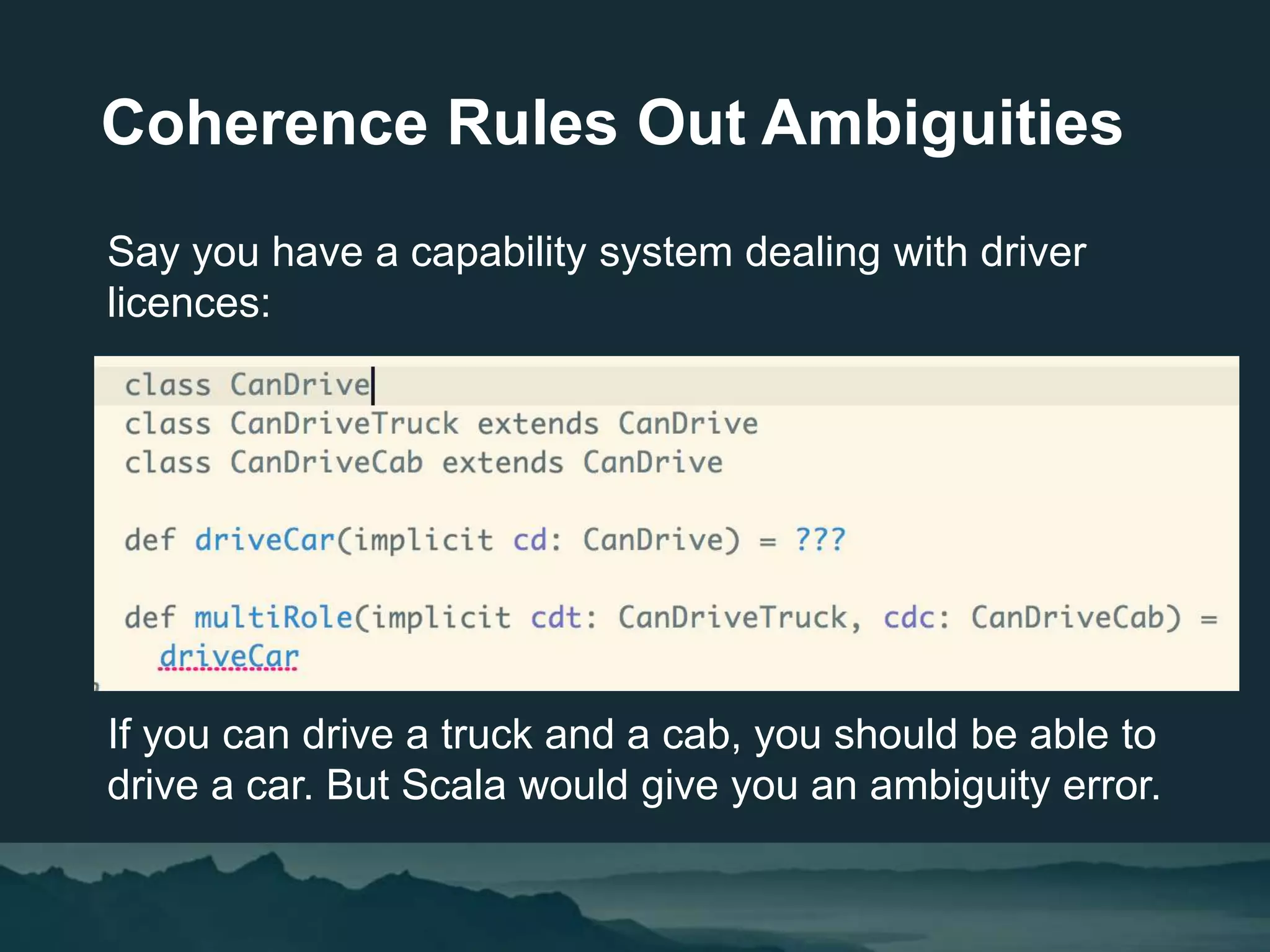 Coherence Rules Out Ambiguities
Say you have a capability system dealing with driver
licences:
If you can drive a truck and a cab, you should be able to
drive a car. But Scala would give you an ambiguity error.
 