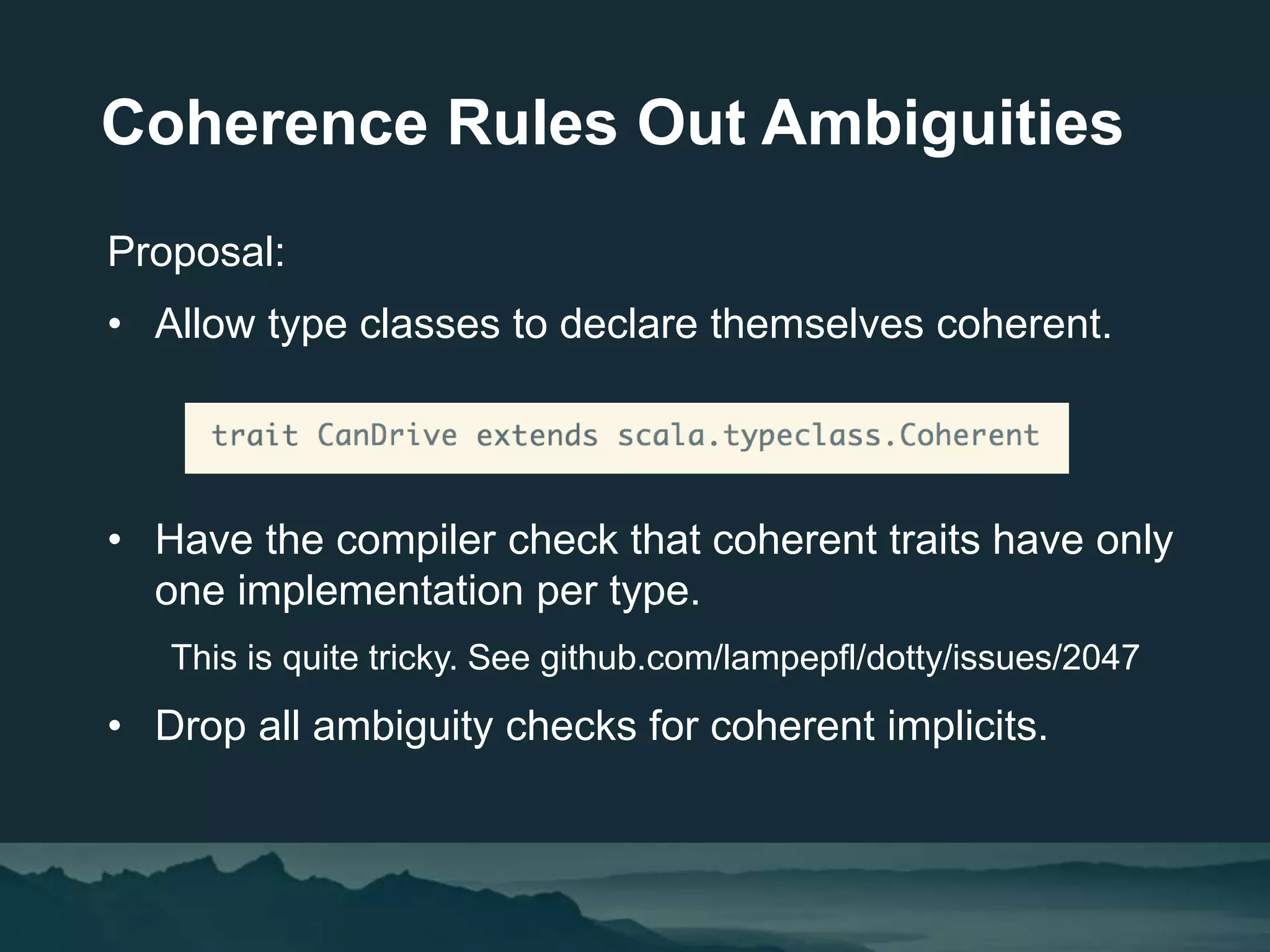 Coherence Rules Out Ambiguities
Proposal:
• Allow type classes to declare themselves coherent.
• Have the compiler check that coherent traits have only
one implementation per type.
This is quite tricky. See github.com/lampepfl/dotty/issues/2047
• Drop all ambiguity checks for coherent implicits.
 