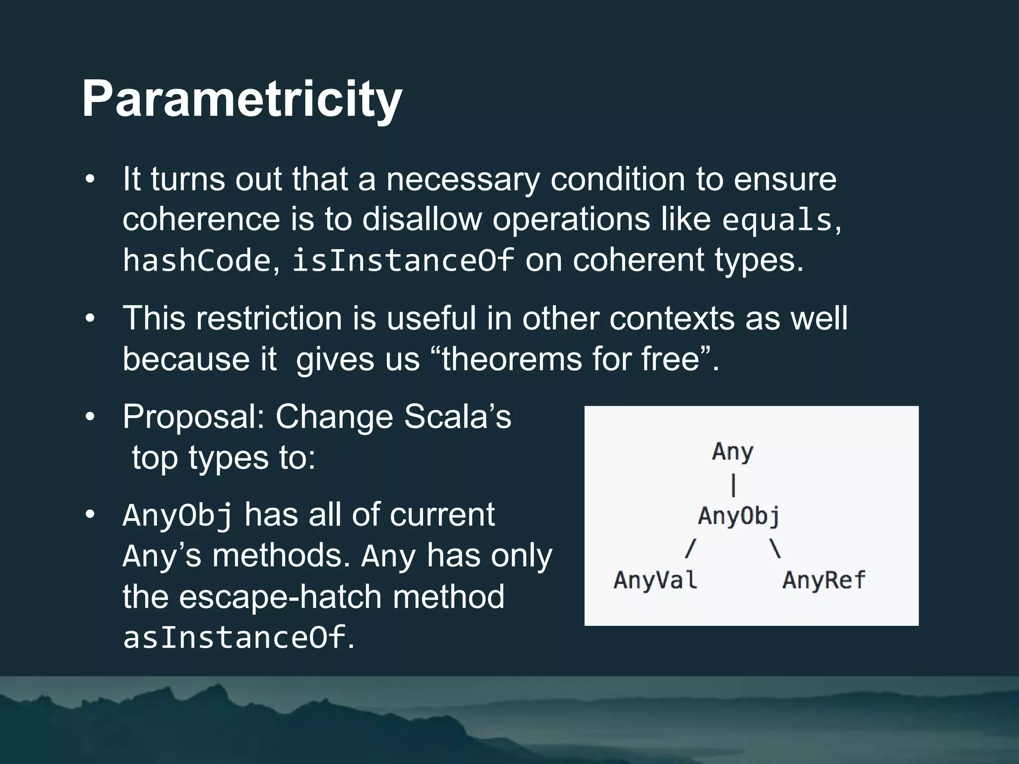 Parametricity
• It turns out that a necessary condition to ensure
coherence is to disallow operations like equals,
hashCode, isInstanceOf on coherent types.
• This restriction is useful in other contexts as well
because it gives us “theorems for free”.
• Proposal: Change Scala’s
top types to:
• AnyObj has all of current
Any’s methods. Any has only
the escape-hatch method
asInstanceOf.
 