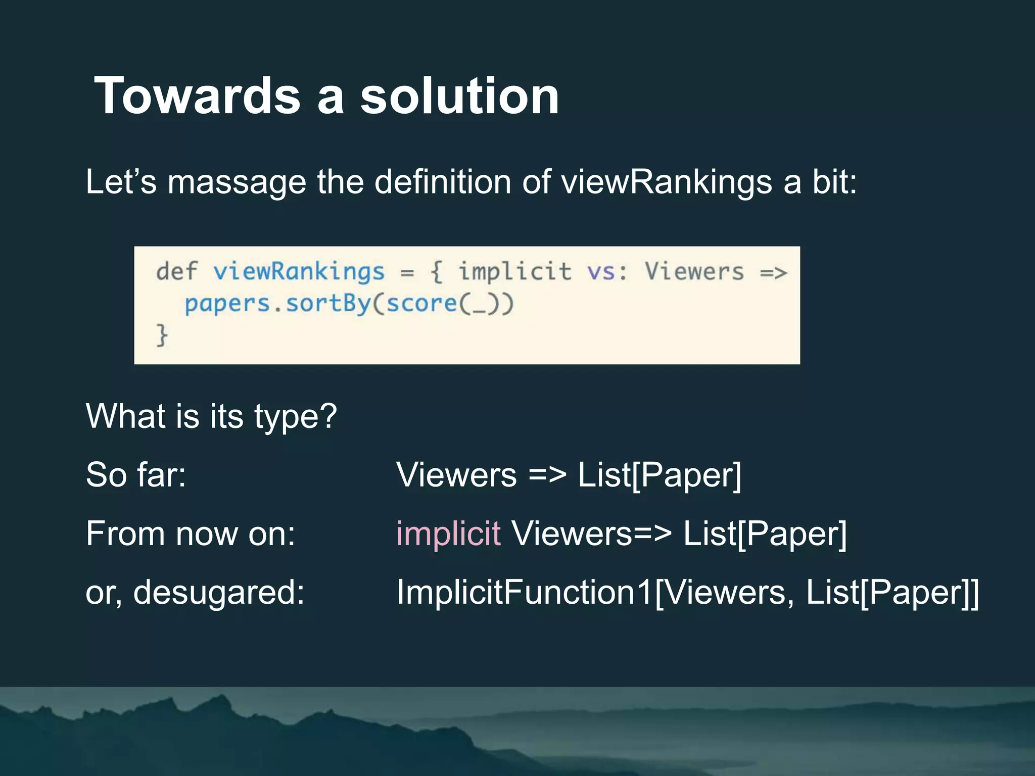 Towards a solution
Let’s massage the definition of viewRankings a bit:
What is its type?
So far: Viewers => List[Paper]
From now on: implicit Viewers=> List[Paper]
or, desugared: ImplicitFunction1[Viewers, List[Paper]]
 