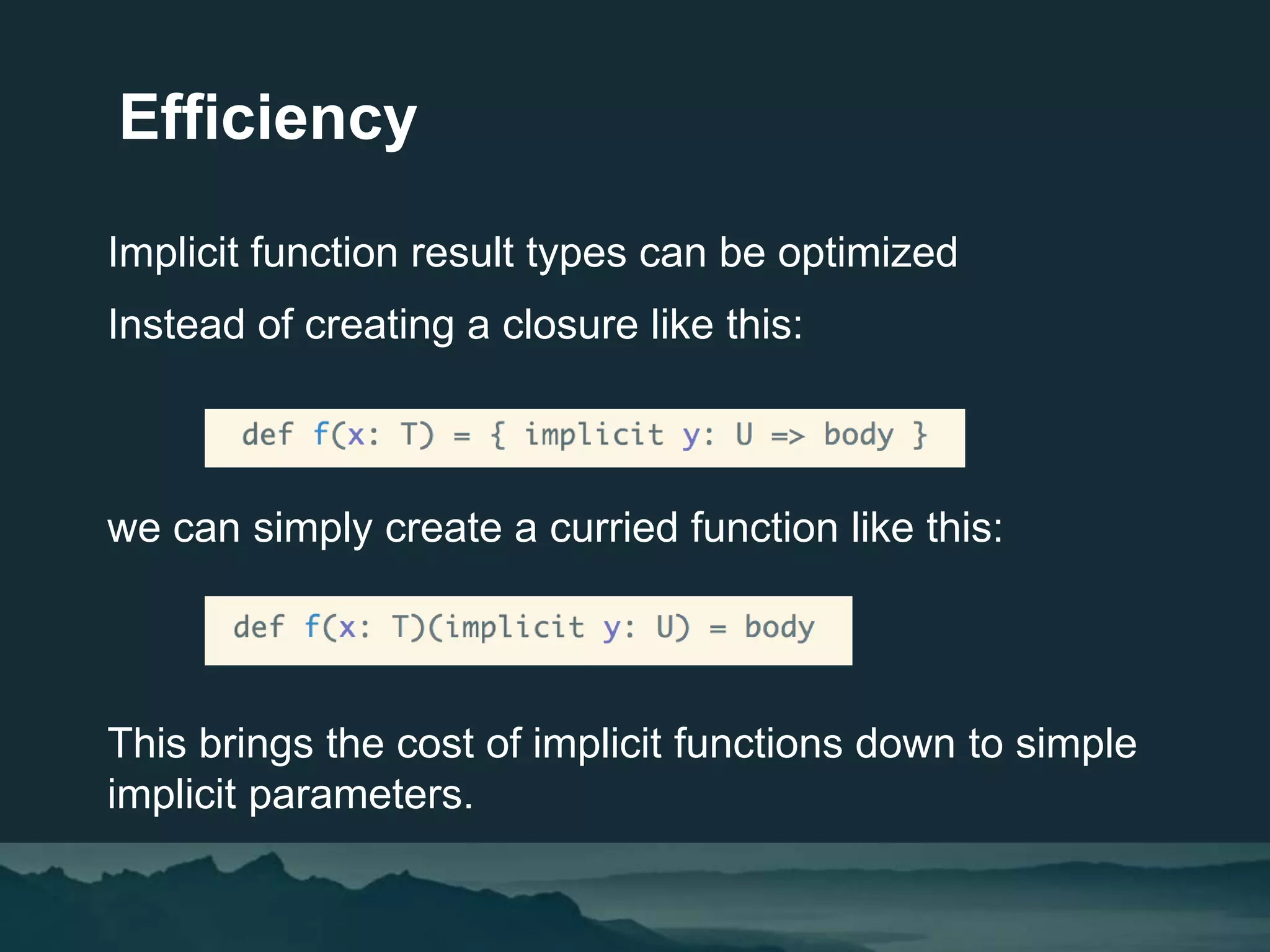 Efficiency
Implicit function result types can be optimized
Instead of creating a closure like this:
we can simply create a curried function like this:
This brings the cost of implicit functions down to simple
implicit parameters.
 