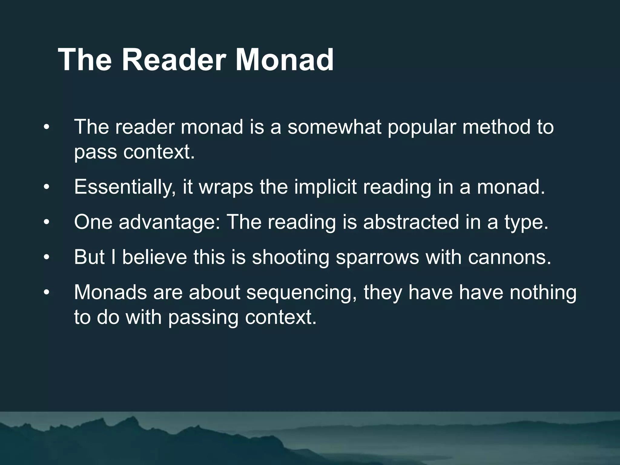 • The reader monad is a somewhat popular method to
pass context.
• Essentially, it wraps the implicit reading in a monad.
• One advantage: The reading is abstracted in a type.
• But I believe this is shooting sparrows with cannons.
• Monads are about sequencing, they have have nothing
to do with passing context.
The Reader Monad
 