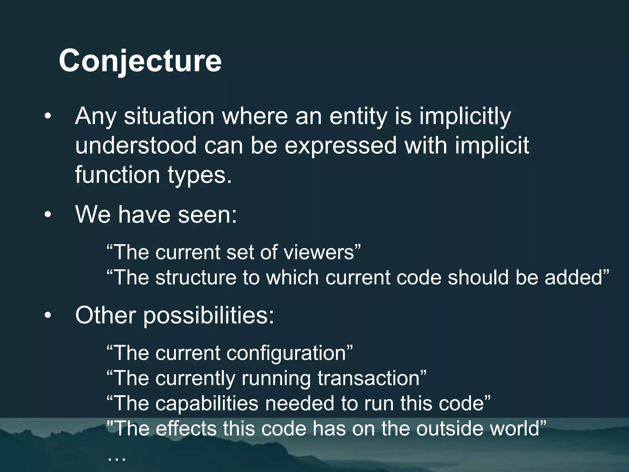 • Any situation where an entity is implicitly
understood can be expressed with implicit
function types.
• We have seen:
“The current set of viewers”
“The structure to which current code should be added”
• Other possibilities:
“The current configuration”
“The currently running transaction”
“The capabilities needed to run this code”
"The effects this code has on the outside world”
…
Conjecture
 