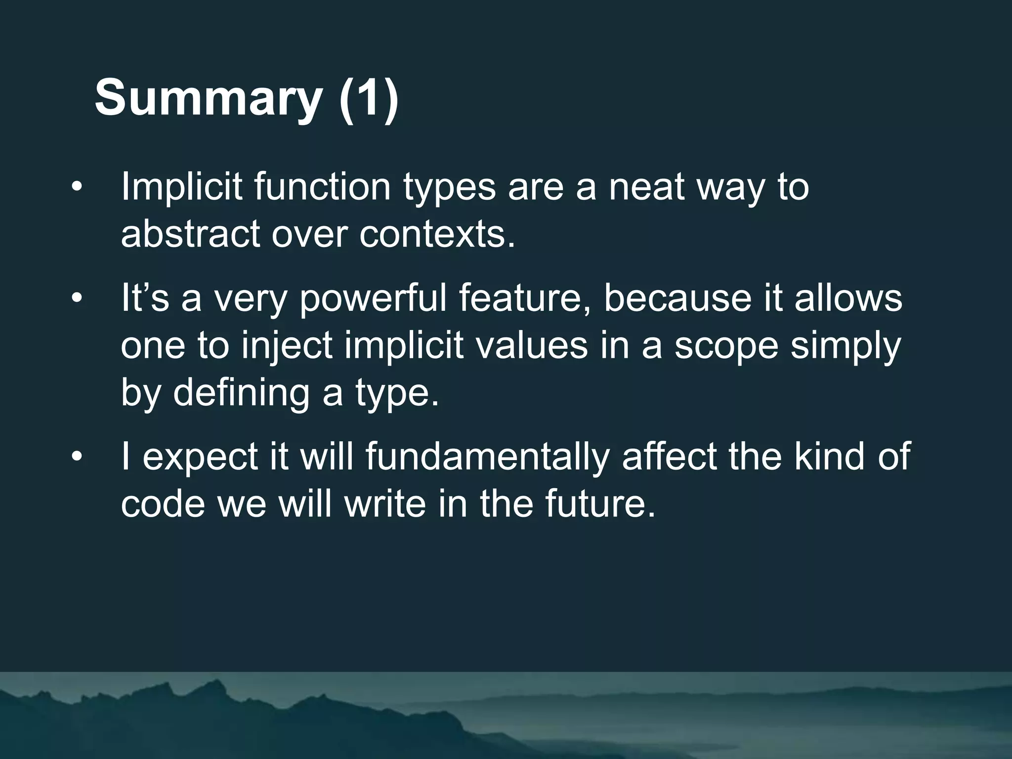 • Implicit function types are a neat way to
abstract over contexts.
• It’s a very powerful feature, because it allows
one to inject implicit values in a scope simply
by defining a type.
• I expect it will fundamentally affect the kind of
code we will write in the future.
Summary (1)
 