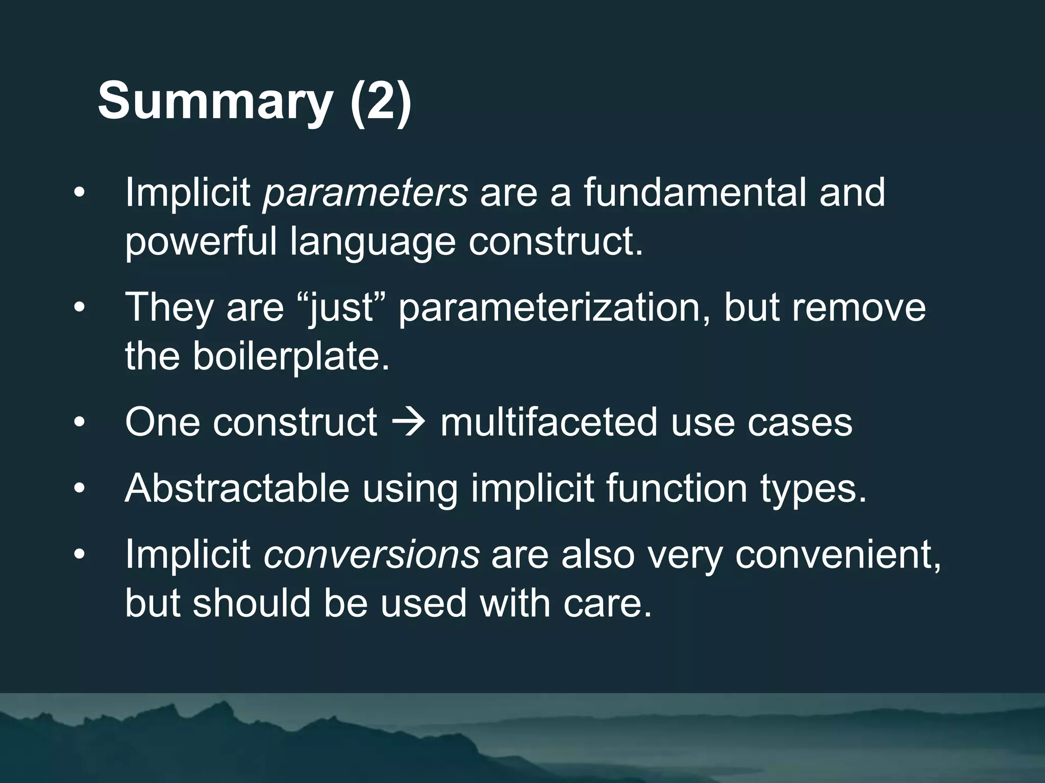 • Implicit parameters are a fundamental and
powerful language construct.
• They are “just” parameterization, but remove
the boilerplate.
• One construct  multifaceted use cases
• Abstractable using implicit function types.
• Implicit conversions are also very convenient,
but should be used with care.
Summary (2)
 