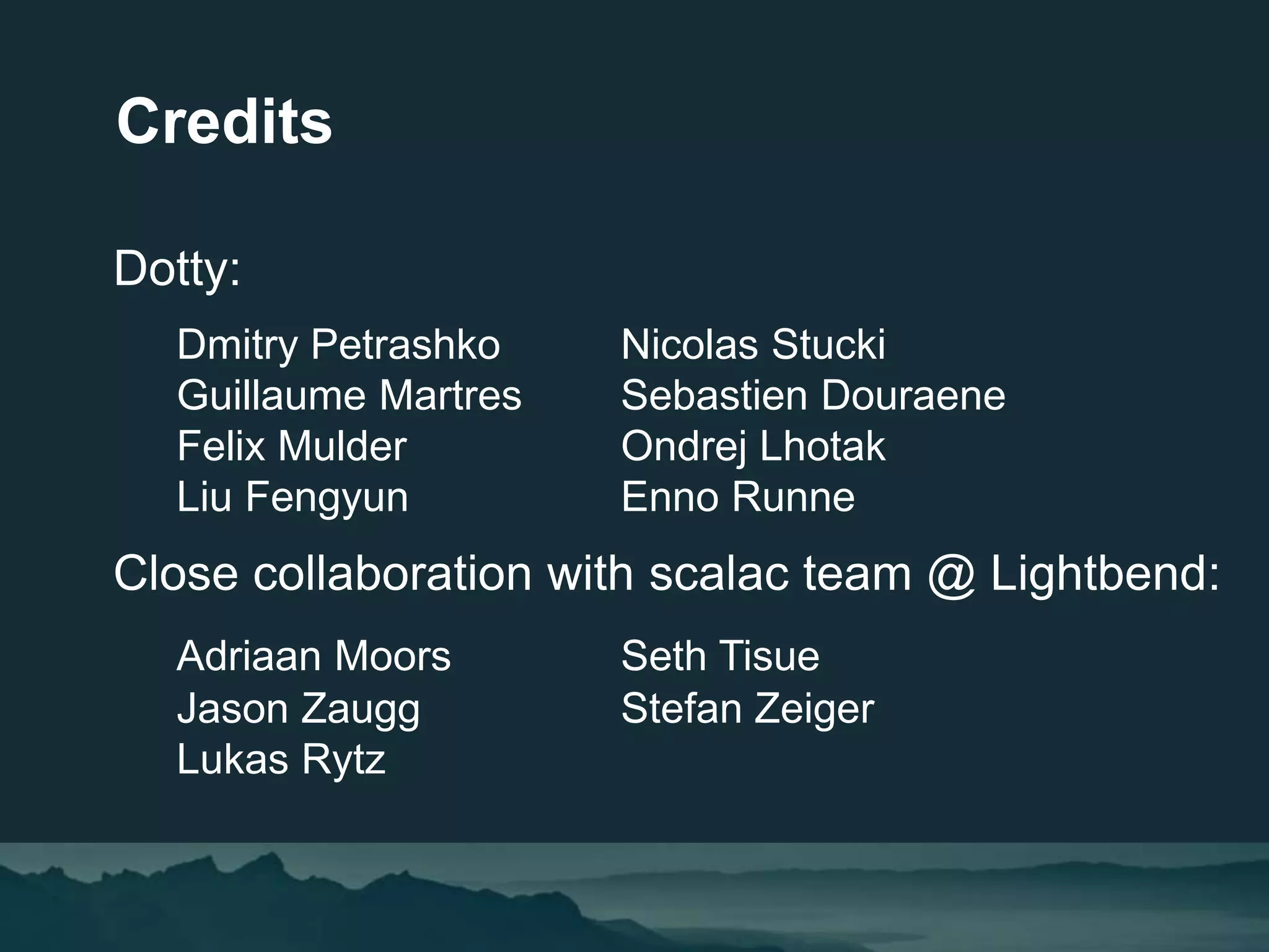 Dotty:
Dmitry Petrashko Nicolas Stucki
Guillaume Martres Sebastien Douraene
Felix Mulder Ondrej Lhotak
Liu Fengyun Enno Runne
Close collaboration with scalac team @ Lightbend:
Adriaan Moors Seth Tisue
Jason Zaugg Stefan Zeiger
Lukas Rytz
Credits
 